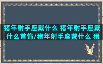 猪年射手座戴什么 猪年射手座戴什么首饰/猪年射手座戴什么 猪年射手座戴什么首饰-我的网站